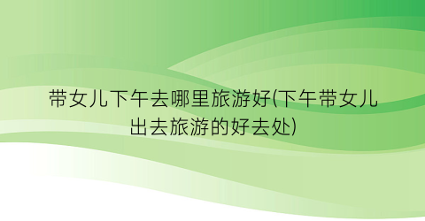 带女儿下午去哪里旅游好(下午带女儿出去旅游的好去处)