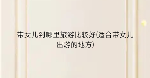 带女儿到哪里旅游比较好(适合带女儿出游的地方)