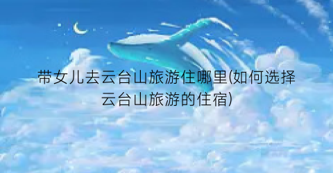 带女儿去云台山旅游住哪里(如何选择云台山旅游的住宿)