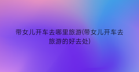 带女儿开车去哪里旅游(带女儿开车去旅游的好去处)