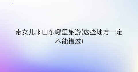 带女儿来山东哪里旅游(这些地方一定不能错过)