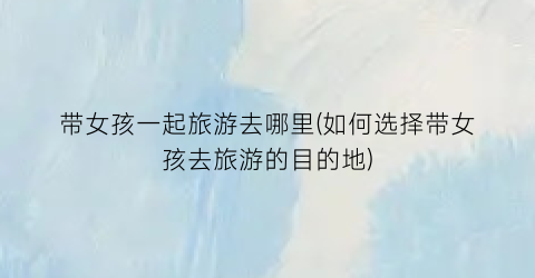 带女孩一起旅游去哪里(如何选择带女孩去旅游的目的地)