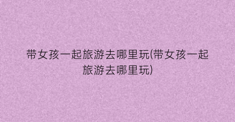 带女孩一起旅游去哪里玩(带女孩一起旅游去哪里玩)