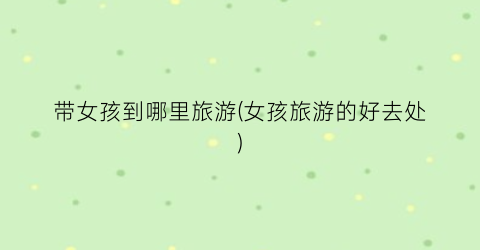 带女孩到哪里旅游(女孩旅游的好去处)