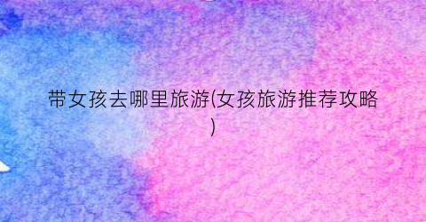 带女孩去哪里旅游(女孩旅游推荐攻略)