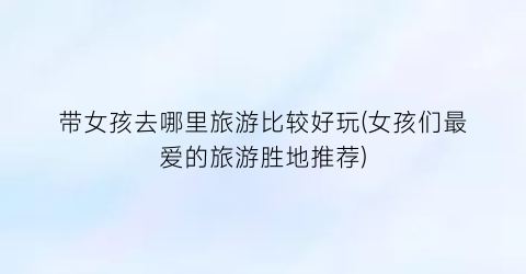 带女孩去哪里旅游比较好玩(女孩们最爱的旅游胜地推荐)