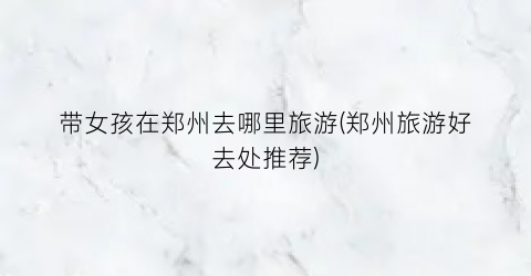 带女孩在郑州去哪里旅游(郑州旅游好去处推荐)