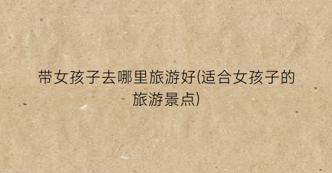 带女孩子去哪里旅游好(适合女孩子的旅游景点)