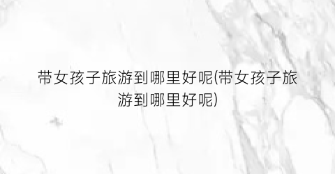 带女孩子旅游到哪里好呢(带女孩子旅游到哪里好呢)