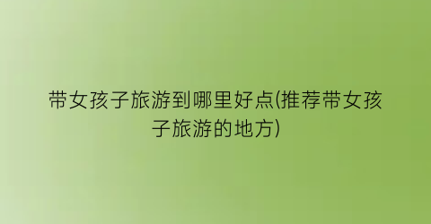 带女孩子旅游到哪里好点(推荐带女孩子旅游的地方)