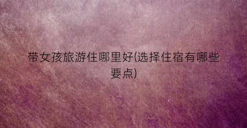 带女孩旅游住哪里好(选择住宿有哪些要点)