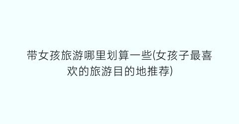 带女孩旅游哪里划算一些(女孩子最喜欢的旅游目的地推荐)