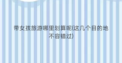 带女孩旅游哪里划算呢(这几个目的地不容错过)