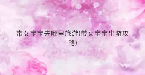 带女宝宝去哪里旅游(带女宝宝出游攻略)