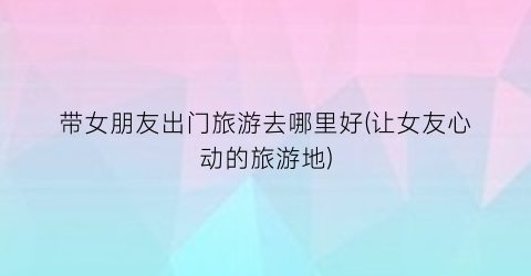 带女朋友出门旅游去哪里好(让女友心动的旅游地)