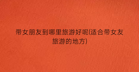 带女朋友到哪里旅游好呢(适合带女友旅游的地方)