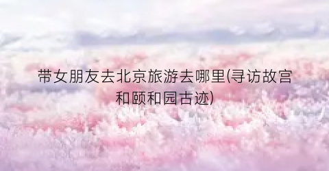 带女朋友去北京旅游去哪里(寻访故宫和颐和园古迹)