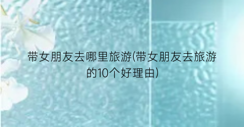 带女朋友去哪里旅游(带女朋友去旅游的10个好理由)