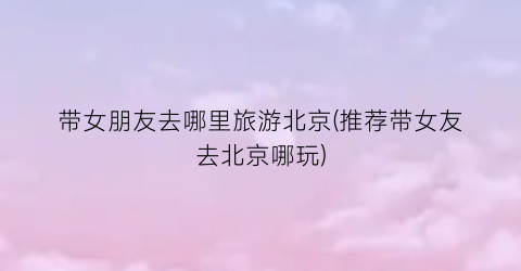 带女朋友去哪里旅游北京(推荐带女友去北京哪玩)