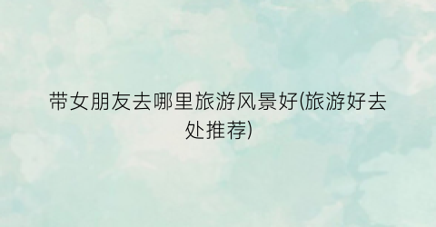 带女朋友去哪里旅游风景好(旅游好去处推荐)
