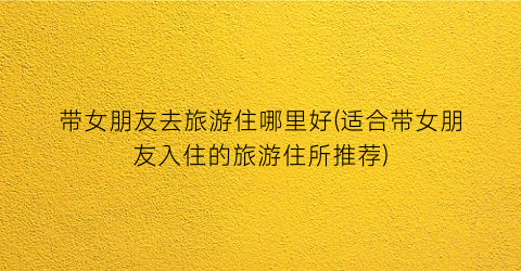 带女朋友去旅游住哪里好(适合带女朋友入住的旅游住所推荐)