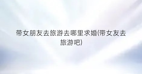 带女朋友去旅游去哪里求婚(带女友去旅游吧)