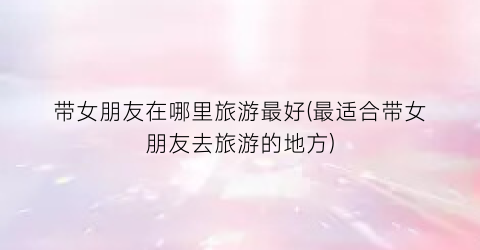 带女朋友在哪里旅游最好(最适合带女朋友去旅游的地方)