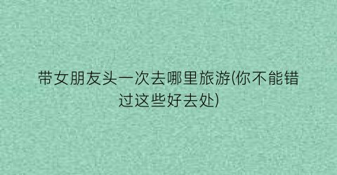 带女朋友头一次去哪里旅游(你不能错过这些好去处)
