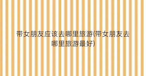 带女朋友应该去哪里旅游(带女朋友去哪里旅游最好)