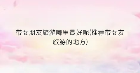 带女朋友旅游哪里最好呢(推荐带女友旅游的地方)