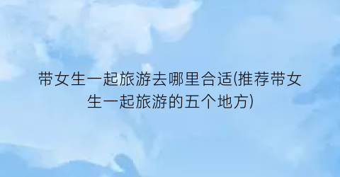 带女生一起旅游去哪里合适(推荐带女生一起旅游的五个地方)