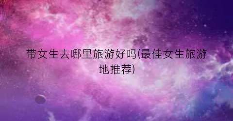 带女生去哪里旅游好吗(最佳女生旅游地推荐)