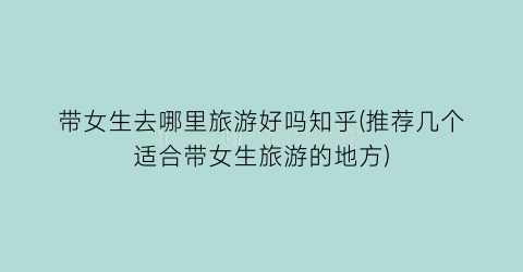 带女生去哪里旅游好吗知乎(推荐几个适合带女生旅游的地方)