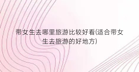 带女生去哪里旅游比较好看(适合带女生去旅游的好地方)