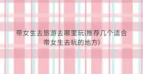 带女生去旅游去哪里玩(推荐几个适合带女生去玩的地方)