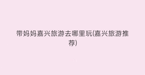 带妈妈嘉兴旅游去哪里玩(嘉兴旅游推荐)