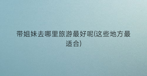 带姐妹去哪里旅游最好呢(这些地方最适合)