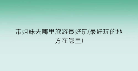 带姐妹去哪里旅游最好玩(最好玩的地方在哪里)