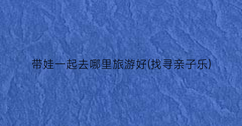 带娃一起去哪里旅游好(找寻亲子乐)