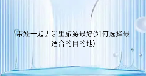 带娃一起去哪里旅游最好(如何选择最适合的目的地)