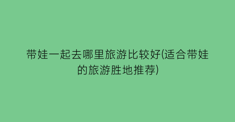 带娃一起去哪里旅游比较好(适合带娃的旅游胜地推荐)