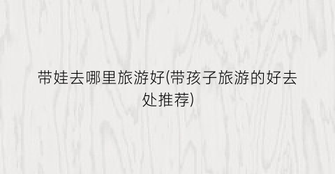 带娃去哪里旅游好(带孩子旅游的好去处推荐)