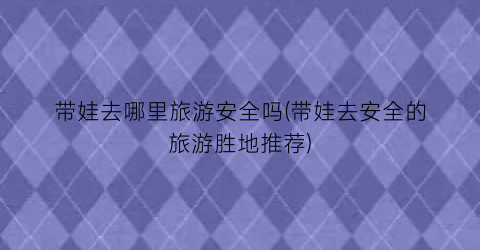 带娃去哪里旅游安全吗(带娃去安全的旅游胜地推荐)