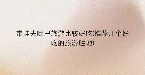 带娃去哪里旅游比较好吃(推荐几个好吃的旅游胜地)