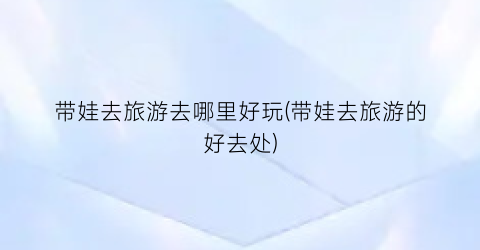 带娃去旅游去哪里好玩(带娃去旅游的好去处)
