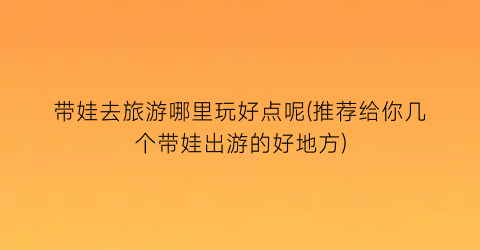 带娃去旅游哪里玩好点呢(推荐给你几个带娃出游的好地方)