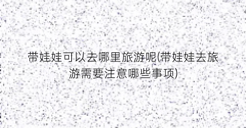 带娃娃可以去哪里旅游呢(带娃娃去旅游需要注意哪些事项)