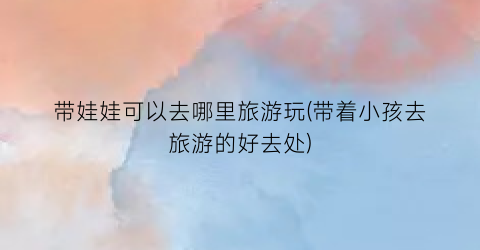 带娃娃可以去哪里旅游玩(带着小孩去旅游的好去处)