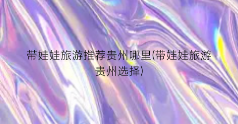带娃娃旅游推荐贵州哪里(带娃娃旅游贵州选择)