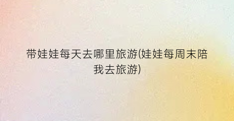 带娃娃每天去哪里旅游(娃娃每周末陪我去旅游)